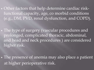  Other factors that help determine cardiac risk-
functional capacity, age, co morbid conditions
(e.g., DM, PVD, renal dysfunction, and COPD).
 The type of surgery (vascular procedures and
prolonged, complicated thoracic, abdominal,
and head and neck procedures ) are considered
higher risk.
 The presence of anemia may also place a patient
at higher perioperative risk.
 