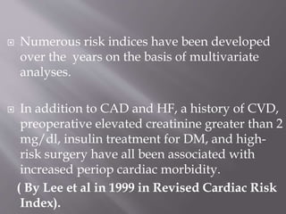  Numerous risk indices have been developed
over the years on the basis of multivariate
analyses.
 In addition to CAD and HF, a history of CVD,
preoperative elevated creatinine greater than 2
mg/dl, insulin treatment for DM, and high-
risk surgery have all been associated with
increased periop cardiac morbidity.
( By Lee et al in 1999 in Revised Cardiac Risk
Index).
 