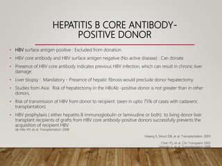 HEPATITIS B CORE ANTIBODY-
POSITIVE DONOR
• HBV surface antigen positive : Excluded from donation.
• HBV core antibody and HBV surface antigen negative (No active disease) : Can donate
• Presence of HBV core antibody indicates previous HBV infection, which can result in chronic liver
damage.
• Liver biopsy : Mandatory - Presence of hepatic fibrosis would preclude donor hepatectomy
• Studies from Asia: Risk of hepatectomy in the HBcAb -positive donor is not greater than in other
donors.
• Risk of transmission of HBV from donor to recipient. (seen in upto 75% of cases with cadaveric
transplantation)
• HBV prophylaxis ( either hepatitis B immunoglobulin or lamivudine or both) to living donor liver
transplant recipients of grafts from HBV core antibody-positive donors successfully prevents the
acquisition of recipient HBV.
de Villa VH, et al. Transplantation 2008
Hwang S, Moon DB, et al. Transplantation 2003
Chen YS, et al. Clin Transplant 2002
Uemoto S, et al. Transplantation 1998
 
