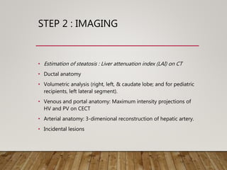 STEP 2 : IMAGING
• Estimation of steatosis : Liver attenuation index (LAI) on CT
• Ductal anatomy
• Volumetric analysis (right, left, & caudate lobe; and for pediatric
recipients, left lateral segment).
• Venous and portal anatomy: Maximum intensity projections of
HV and PV on CECT
• Arterial anatomy: 3-dimenional reconstruction of hepatic artery.
• Incidental lesions
 