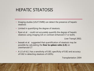 HEPATIC STEATOSIS
• Imaging studies [US/CT/MRI] can detect the presence of hepatic
steatosis
• Limited in quantifying the degree of steatosis.
• Ryan et al. : could not accurately quantify the degree of hepatic
steatosis using imaging (US or contrast-enhanced CT or both).
Liver Transpl 2002;
• Iwasaki et al. suggested that quantification of steatosis may be
possible by calculating the liver to spleen ratio (L:S) on
unenhanced CT
• A L:S of ≤1.1 has a sensitivity of 0.83, specificity of 0.82 and accuracy
of 0.82 in detecting steatosis of ≥30%).
Transplantation 2004
 