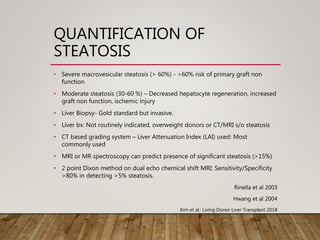 QUANTIFICATION OF
STEATOSIS
• Severe macrovesicular steatosis (> 60%) - >60% risk of primary graft non
function
• Moderate steatosis (30-60 %) – Decreased hepatocyte regeneration, increased
graft non function, ischemic injury
• Liver Biopsy- Gold standard but invasive.
• Liver bx: Not routinely indicated, overweight donors or CT/MRI s/o steatosis
• CT based grading system – Liver Attenuation Index (LAI) used: Most
commonly used
• MRI or MR spectroscopy can predict presence of significant steatosis (>15%)
• 2 point Dixon method on dual echo chemical shift MRI: Sensitivity/Specificity
>80% in detecting >5% steatosis.
Rinella et al 2003
Hwang et al 2004
Kim et al.: Living Donor Liver Transplant 2018
 