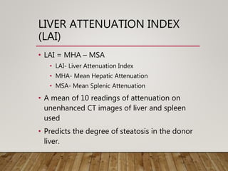 LIVER ATTENUATION INDEX
(LAI)
• LAI = MHA – MSA
• LAI- Liver Attenuation Index
• MHA- Mean Hepatic Attenuation
• MSA- Mean Splenic Attenuation
• A mean of 10 readings of attenuation on
unenhanced CT images of liver and spleen
used
• Predicts the degree of steatosis in the donor
liver.
 