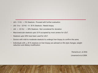 • LAI > 5 HU : < 5% Steatosis : Proceed with further evaluation
• LAI- 5 to – 10 HU – 6- 30 % Steatosis : Needs biopsy
• LAI- < -10 HU - > 30% Steatosis : Not considered for donation
• Macrovesicular steatosis upto 10 % accepted by most centers for LDLT.
• Steatosis upto 50% have been used for LDLT.
• Donors with mild to moderate steatosis to undergo liver biopsy to confirm the same.
• Individuals with > 20 % steatosis on liver biopsy are advised on life style changes, weight
reduction and dietary modification
Pamecha et al 2016
Limanond et al 2004.
 