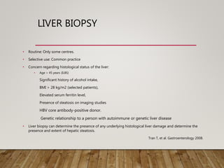 LIVER BIOPSY
• Routine: Only some centres.
• Selective use: Common practice
• Concern regarding histological status of the liver:
• Age > 45 years (ILBS)
Significant history of alcohol intake,
BMI > 28 kg/m2 (selected patients),
Elevated serum ferritin level,
Presence of steatosis on imaging studies
HBV core antibody-positive donor.
Genetic relationship to a person with autoimmune or genetic liver disease
• Liver biopsy can determine the presence of any underlying histological liver damage and determine the
presence and extent of hepatic steatosis.
Tran T, et al. Gastroenterology 2008.
 