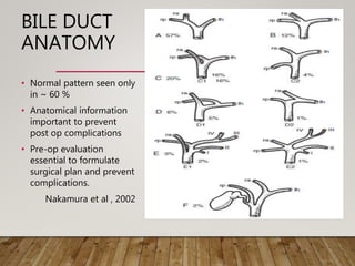 BILE DUCT
ANATOMY
• Normal pattern seen only
in ~ 60 %
• Anatomical information
important to prevent
post op complications
• Pre-op evaluation
essential to formulate
surgical plan and prevent
complications.
Nakamura et al , 2002
 