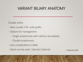 VARIANT BILIARY ANATOMY
Double orifice :
- Seen usually in Rt. Lobe grafts
- Options for management
- Single anastomosis with/ without ductoplasty
- Double anastomosis
- Less complications in latter
- Stents can be used : Internal / External.  Onishi et al, 2003
 