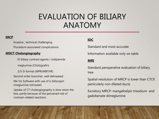EVALUATION OF BILIARY
ANATOMY
ERCP
Invasive , technical challenging
Procedure associated complications
MDCT Cholangiography
IV biliary contrast agents ( iodipamide
meglumine (Cholografin)
2/3-D format (MPR/MIP/VR)
Second order branches well delineated
Me Vis Software with use of iv biliscopin
(meglumine iotroxate)
Uptake of CT cholangiography is slow never the
less, partly because of the perceived risk of
contrast-related reactions
IOC
Standard and most accurate
Information available only on table
MRI
Standard peroperative evaluation of biliary
tree
Spatial resolution of MRCP is lower than CTCP,
particularly non dilated ducts
Excretory MRCP: mangafodipir trisodium and
gadobenate dimeglumine
 