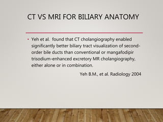 CT VS MRI FOR BILIARY ANATOMY
• Yeh et al. found that CT cholangiography enabled
significantly better biliary tract visualization of second-
order bile ducts than conventional or mangafodipir
trisodium-enhanced excretory MR cholangiography,
either alone or in combination.
Yeh B.M., et al. Radiology 2004
 