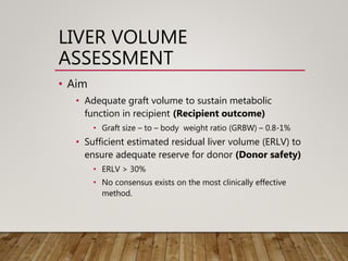 LIVER VOLUME
ASSESSMENT
• Aim
• Adequate graft volume to sustain metabolic
function in recipient (Recipient outcome)
• Graft size – to – body weight ratio (GRBW) – 0.8-1%
• Sufficient estimated residual liver volume (ERLV) to
ensure adequate reserve for donor (Donor safety)
• ERLV > 30%
• No consensus exists on the most clinically effective
method.
 