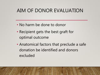 AIM OF DONOR EVALUATION
• No harm be done to donor
• Recipient gets the best graft for
optimal outcome
• Anatomical factors that preclude a safe
donation be identified and donors
excluded
 