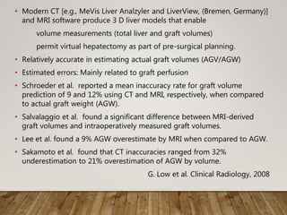 • Modern CT [e.g., MeVis Liver Analzyler and LiverView, (Bremen, Germany)]
and MRI software produce 3 D liver models that enable
volume measurements (total liver and graft volumes)
permit virtual hepatectomy as part of pre-surgical planning.
• Relatively accurate in estimating actual graft volumes (AGV/AGW)
• Estimated errors: Mainly related to graft perfusion
• Schroeder et al. reported a mean inaccuracy rate for graft volume
prediction of 9 and 12% using CT and MRI, respectively, when compared
to actual graft weight (AGW).
• Salvalaggio et al. found a significant difference between MRI-derived
graft volumes and intraoperatively measured graft volumes.
• Lee et al. found a 9% AGW overestimate by MRI when compared to AGW.
• Sakamoto et al. found that CT inaccuracies ranged from 32%
underestimation to 21% overestimation of AGW by volume.
G. Low et al. Clinical Radiology, 2008
 