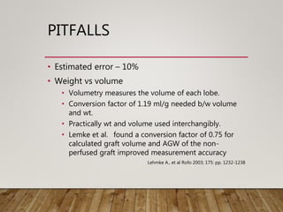 PITFALLS
• Estimated error – 10%
• Weight vs volume
• Volumetry measures the volume of each lobe.
• Conversion factor of 1.19 ml/g needed b/w volume
and wt.
• Practically wt and volume used interchangibly.
• Lemke et al. found a conversion factor of 0.75 for
calculated graft volume and AGW of the non-
perfused graft improved measurement accuracy
Lehmke A., et al Rofo 2003; 175: pp. 1232-1238
 