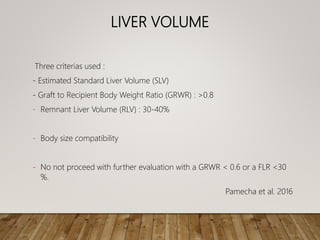 LIVER VOLUME
Three criterias used :
- Estimated Standard Liver Volume (SLV)
- Graft to Recipient Body Weight Ratio (GRWR) : >0.8
- Remnant Liver Volume (RLV) : 30-40%
- Body size compatibility
- No not proceed with further evaluation with a GRWR < 0.6 or a FLR <30
%.
Pamecha et al. 2016
 