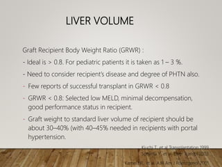 LIVER VOLUME
Graft Recipient Body Weight Ratio (GRWR) :
- Ideal is > 0.8. For pediatric patients it is taken as 1 – 3 %.
- Need to consider recipient’s disease and degree of PHTN also.
- Few reports of successful transplant in GRWR < 0.8
- GRWR < 0.8: Selected low MELD, minimal decompensation,
good performance status in recipient.
- Graft weight to standard liver volume of recipient should be
about 30–40% (with 40–45% needed in recipients with portal
hypertension.
Kiuchi T., et al Transplantation 1999
Soejima Y., et al. Liver Transpl 2003
Kamel I.R., et al. AJR Am J Roentgenol 2001
 