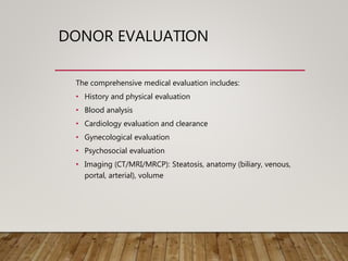 DONOR EVALUATION
The comprehensive medical evaluation includes:
• History and physical evaluation
• Blood analysis
• Cardiology evaluation and clearance
• Gynecological evaluation
• Psychosocial evaluation
• Imaging (CT/MRI/MRCP): Steatosis, anatomy (biliary, venous,
portal, arterial), volume
 