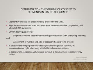 DETERMINATION THE VOLUME OF CONGESTED
SEGMENTS IN RIGHT LOBE GRAFTS
• Segments V and VIII are predominately drained by the MHV.
• Right lobectomy without MHV inclusion leads to venous outflow congestion., and
ultimately SFS syndrome.
• CT/MRI techniques provide
Segmental volume determination and appreciation of MHA branching anatomy,
and
Assessment of number and size of accessory hepatic veins present
• In cases where imaging demonstrates significant congestion volumes, HV
reconstruction or right lobectomy with MHV inclusion are options.
• In cases where congestion volumes are minimal, a standard right lobectomy may
suffice.
Yonemura Yet al. Liver Transpl 2005
Park E.A., et al. J Comput Assist Tomogr 2007;
Asakuma M., et al. . Am J Transplant 2007;
Lee S.,et al. Transplantation 2001
 
