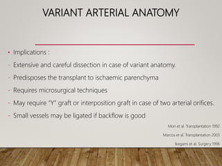 VARIANT ARTERIAL ANATOMY
• Implications :
- Extensive and careful dissection in case of variant anatomy.
- Predisposes the transplant to ischaemic parenchyma
- Requires microsurgical techniques
- May require “Y” graft or interposition graft in case of two arterial orifices.
- Small vessels may be ligated if backflow is good
Mori et al. Transplantation 1992
Marcos et al. Transplantation 2003
Ikegami et al. Surgery 1996
 