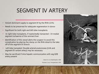 SEGMENT IV ARTERY
• Variant dominant supply to segment IV by the RHA (11%)
• Needs to be preserved for adequate regeneration in donor
• Significant for both right and left-lobe transplants.
• In right-lobe transplants, if inadvertedly transected – l/t medial
segment ischaemia of the remnant liver.
• Identification of this vessel alerts the surgeon to avoid this
complication by placing the clamp on the RHA distal to the take
off of the segment IV branch.
• Left lobe transplant :Double arterial anatomoses [LHA and
segment IV variant artery] may be necessary
• May be sacrificed if intra hepatic communication with seg II/III
artery present
Sahani D., et al. RadioGraphics 2004
Yamaoka Y.,et al. Transplantation 1994
 