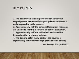 KEY POINTS
1. The donor evaluation is performed in three/four
staged phases to disqualify inappropriate candidates as
early as possible in the process.
2. Approximately half the potential transplant recipients
are unable to identify a suitable donor for evaluation.
3. Approximately half the individuals evaluated for
living donation are found suitable.
4. The donor pool in many parts of the country is
significantly limited by the high prevalence of obesity.
(Liver Transpl 2003;9:S2-S7.)
 