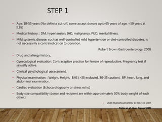 STEP 1
• Age: 18-55 years (No definite cut-off, some accept donors upto 65 years of age, <50 years at
ILBS)
• Medical history: : DM, hypertension, IHD, malignancy, PUD, mental illness.
• Mild systemic disease, such as well-controlled mild hypertension or diet-controlled diabetes, is
not necessarily a contraindication to donation.
Robert Brown Gastroenterology, 2008
• Drug and allergy history.,
• Gynecological evaluation: Contraceptive practice for female of reproductive, Pregnancy test if
sexually active.
• Clinical psychological assessment.
• Physical examination: : Weight, Height, BMI (>35 excluded, 30-35 caution), BP, heart, lung, and
abdominal examination.
• Cardiac evaluation (Echocardiography or stress echo)
• Body size compatibility (donor and recipient are within approximately 30% body weight of each
other.)
• LIVER TRANSPLANTATION 13:509-515, 2007
• Totter et al. Liver Transpl 2003
 