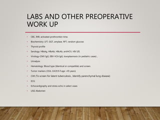 LABS AND OTHER PREOPERATIVE
WORK UP
• CBC, INR, activated prothrombin time.
• Biochemistry: LFT, GGT, amylase, RFT, random glucose.
• Thyroid profile
• Serology: HBsAg, HBsAb, HBcAb, antiHCV, HIV I/II.
• Virology-CMV IgG, EBV-VCA IgG, toxoplasmosis (in pediatric cases) ,
• Urinalysis
• Hematology: Blood type (Identical or compatible) and screen.
• Tumor markers (CEA, CA19.9 if age >45 years)
• CXR (To screen for latent tuberculosis , Identify parenchymal lung disease)
• ECG
• Echocardigraphy and stress echo in select cases
• USG Abdomen
 