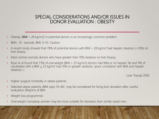 SPECIAL CONSIDERATIONS AND/OR ISSUES IN
DONOR EVALUATION : OBESITY
• Obesity (BMI > 28 kg/m2) in potential donors is an increasingly common problem
• BMI> 35 : exclude, BMI: 0-35: Caution
• A recent study showed that 78% of potential donors with BMI > 28 kg/m2 had hepatic steatosis (>10%) on
liver biopsy.
• Most centres exclude donors who have greater than 10% steatosis on liver biopsy.
• Ryan et al found that 73% of overweight (BMI > 25 kg/m2) donors had little or no hepatic fat and 9% of
candidates with a BMI < 25 kg/m2 had 10% or greater steatosis. (poor correlation with BMI and hepatic
steatosis. )
Liver Transpl 2002
• Higher surgical morbidity in obese patients.
• Selected obese patients (BMI upto 35-40) may be considered for living liver donation after careful
evaluation (Reports of BMI
• Weight loss programmes
• Overweight nonobese women may be more suitable for donation than similar-sized men.
Trotter et al. Liver Transpl 2003;9:S2-S7.)
 