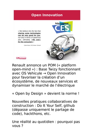 3 / 8
Open Innovation
« We believe into the fact that
sharing some technologies
can be very good for you,
not only in terms of speed but
also, ultimately, ( the cost )
for the consumers »
Carlos Ghosn, CEO Nissan / Renault
Renault annonce un POM (« platform
open-mind ») : Base Twizy fonctionnant
avec OS Vehicule → Open Innovation
pour favoriser la création d’un
écosystème, de nouveaux services et
dynamiser le marché de l’électrique
« Open by Design » devient la norme !
Nouvelles pratiques collaboratives de
construction : Do It Your Self, github
(dépasse uniquement le partage de
code), hackthons, etc.
Une réalité au quotidien : pourquoi pas
vous ?
 