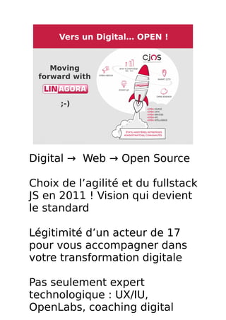 7 / 8
Vers un Digital… OPEN !
Moving
forward with  
;-)
Digital → Web → Open Source
Choix de l’agilité et du fullstack
JS en 2011 ! Vision qui devient
le standard
Légitimité d’un acteur de 17
pour vous accompagner dans
votre transformation digitale
Pas seulement expert
technologique : UX/IU,
OpenLabs, coaching digital
 