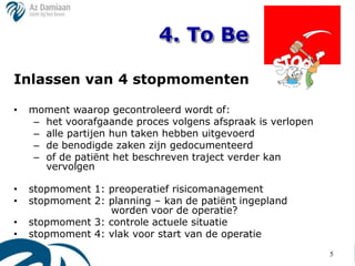 4. To Be

Inlassen van 4 stopmomenten

•   moment waarop gecontroleerd wordt of:
     – het voorafgaande proces volgens afspraak is verlopen
     – alle partijen hun taken hebben uitgevoerd
     – de benodigde zaken zijn gedocumenteerd
     – of de patiënt het beschreven traject verder kan
       vervolgen

•   stopmoment 1: preoperatief risicomanagement
•   stopmoment 2: planning – kan de patiënt ingepland
                  worden voor de operatie?
•   stopmoment 3: controle actuele situatie
•   stopmoment 4: vlak voor start van de operatie
                                                              5
 
