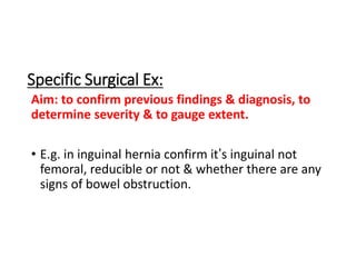 Aim: to confirm previous findings & diagnosis, to
determine severity & to gauge extent.
• E.g. in inguinal hernia confirm it’s inguinal not
femoral, reducible or not & whether there are any
signs of bowel obstruction.
Specific Surgical Ex:
 