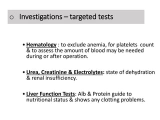 Investigations – Targeted tests
• Hematology : to exclude anemia, for platelets count
& to assess the amount of blood may be needed
during or after operation.
• Urea, Creatinine & Electrolytes: state of dehydration
& renal insufficiency.
• Liver Function Tests: Alb & Protein guide to
nutritional status & shows any clotting problems.
o Investigations – targeted tests
 