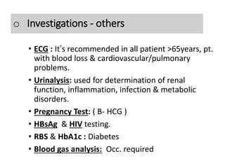Investigations – Others
• ECG : It’s recommended in all patient >65years, pt.
with blood loss & cardiovascular/pulmonary
problems.
• Urinalysis: used for determination of renal
function, inflammation, infection & metabolic
disorders.
• Pregnancy Test: ( B- HCG )
• HBsAg & HIV testing.
• RBS & HbA1c : Diabetes
• Blood gas analysis: Occ. required
o Investigations - others
 