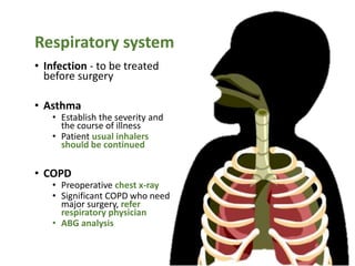 Respiratory system
• Infection - to be treated
before surgery
• Asthma
• Establish the severity and
the course of illness
• Patient usual inhalers
should be continued
• COPD
• Preoperative chest x-ray
• Significant COPD who need
major surgery, refer
respiratory physician
• ABG analysis
 