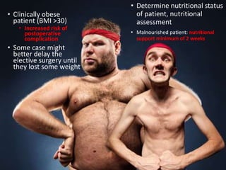 • Determine nutritional status
of patient, nutritional
assessment
• Malnourished patient: nutritional
support minimum of 2 weeks
• Clinically obese
patient (BMI >30)
• Increased risk of
postoperative
complication
• Some case might
better delay the
elective surgery until
they lost some weight
 