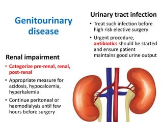 Genitourinary
disease
Renal impairment
• Categorize pre-renal, renal,
post-renal
• Appropriate measure for
acidosis, hypocalcemia,
hyperkalemia
• Continue peritoneal or
haemodialysis until few
hours before surgery
Urinary tract infection
• Treat such infection before
high risk elective surgery
• Urgent procedure,
antibiotics should be started
and ensure patient
maintains good urine output
 