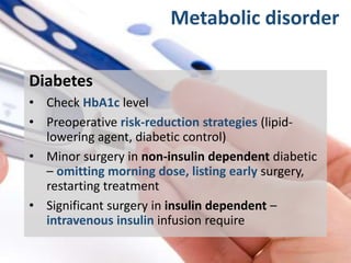 Metabolic disorder
Diabetes
• Check HbA1c level
• Preoperative risk-reduction strategies (lipid-
lowering agent, diabetic control)
• Minor surgery in non-insulin dependent diabetic
– omitting morning dose, listing early surgery,
restarting treatment
• Significant surgery in insulin dependent –
intravenous insulin infusion require
 