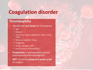 Coagulation disorder
Thrombophilia
• Identify the risk factor for thrombosis
 Age
 Obesity
 Trauma or surgery (abdomen, pelvis, lower
limb)
 Reduced mobility > 3days
 Pregnancy
 Drugs ; estrogen, HRT
 Family history of thrombosis
• Prophylaxis in perioperative period
(mechanical/pharmacological)
• HRT should be stopped 6 weeks prior
to surgery
 