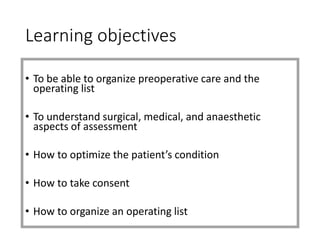 Learning objectives
• To be able to organize preoperative care and the
operating list
• To understand surgical, medical, and anaesthetic
aspects of assessment
• How to optimize the patient’s condition
• How to take consent
• How to organize an operating list
 