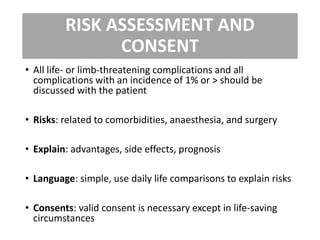 RISK ASSESSMENT AND
CONSENT
• All life- or limb-threatening complications and all
complications with an incidence of 1% or > should be
discussed with the patient
• Risks: related to comorbidities, anaesthesia, and surgery
• Explain: advantages, side effects, prognosis
• Language: simple, use daily life comparisons to explain risks
• Consents: valid consent is necessary except in life-saving
circumstances
 