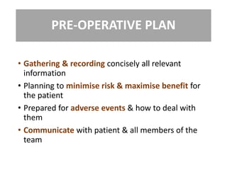 PRE-OPERATIVE PLAN
• Gathering & recording concisely all relevant
information
• Planning to minimise risk & maximise benefit for
the patient
• Prepared for adverse events & how to deal with
them
• Communicate with patient & all members of the
team
 