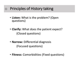 o Principles of History taking
• Listen: What is the problem? (Open
questions)
• Clarify: What does the patient expect?
(Closed questions)
• Narrow: Differential diagnosis
(Focused questions)
• Fitness: Comorbidities (Fixed questions)
 