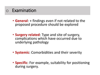 Examination
• General: + findings even if not related to the
proposed procedure should be explored
• Surgery related: Type and site of surgery,
complications which have occurred due to
underlying pathology
• Systemic: Comorbidities and their severity
• Specific: For example, suitability for positioning
during surgery.
o Examination
 
