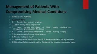 Management of Patients With
Compromising Medical Conditions
 Cardiovascular Problems
 Angina Pectoris
 1. Consult the patient’s physician.
 2. Use an anxiety-reduction protocol
 3. Have nitroglycerin tablets or spray readily available. Use
nitroglycerin premedication, if indicated
 4. Ensure profoundlocalanesthesia before starting surgery
 5. Consider the use of nitrous oxide sedation
 6. Monitor vital signs closely
 7. Consider possible limitation of amount of epinephrine used (0.04 mg maximum
 8. Maintain verbal contact with patient throughout the procedure to monitor status.
 