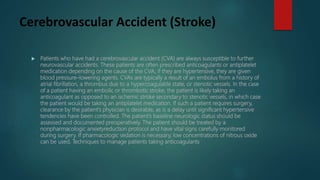 Cerebrovascular Accident (Stroke)
 Patients who have had a cerebrovascular accident (CVA) are always susceptible to further
neurovascular accidents. These patients are often prescribed anticoagulants or antiplatelet
medication depending on the cause of the CVA; if they are hypertensive, they are given
blood pressure–lowering agents. CVAs are typically a result of an embolus from a history of
atrial fibrillation, a thrombus due to a hypercoagulable state, or stenotic vessels. In the case
of a patient having an embolic or thrombotic stroke, the patient is likely taking an
anticoagulant as opposed to an ischemic stroke secondary to stenotic vessels, in which case
the patient would be taking an antiplatelet medication. If such a patient requires surgery,
clearance by the patient’s physician is desirable, as is a delay until significant hypertensive
tendencies have been controlled. The patient’s baseline neurologic status should be
assessed and documented preoperatively. The patient should be treated by a
nonpharmacologic anxietyreduction protocol and have vital signs carefully monitored
during surgery. If pharmacologic sedation is necessary, low concentrations of nitrous oxide
can be used. Techniques to manage patients taking anticoagulants
 