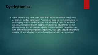 Dysrhythmias
 these patients may have been prescribed anticoagulants or may have a
permanent cardiac pacemaker. Pacemakers pose no contraindications to
oral surgery, and no evidence exists that shows the need for antibiotic
prophylaxis in patients with pacemakers. Electrical equipment, such as
electrocautery and microwaves, should not be used near the patient. As
with other medically compromised patients, vital signs should be carefully
monitored, and all other comorbid conditions should be considered
 