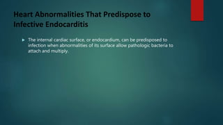 Heart Abnormalities That Predispose to
Infective Endocarditis
 The internal cardiac surface, or endocardium, can be predisposed to
infection when abnormalities of its surface allow pathologic bacteria to
attach and multiply.
 