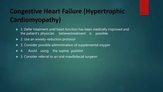 Congestive Heart Failure (Hypertrophic
Cardiomyopathy)
 1. Defer treatment until heart function has been medically improved and
the patient’s physician believestreatment is possible.
 2. Use an anxiety-reduction protocol
 3. Consider possible administration of supplemental oxygen
 4. Avoid using the supine position
 5. Consider referral to an oral-maxillofacial surgeon
 
