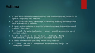 Asthma
 1. Defer dental treatment until the asthma is well controlled and the patient has no
signs of a respiratory tract infection
 2. Listen to the chest with a stethoscope to detect any wheezing before major oral
surgical procedures or sedation.
 3. Use an anxiety-reduction protocol, including nitrous oxide, but avoid the use of
respiratory depressants
 4. Consult the patient’s physician about possible preoperative use of
cromolyn sodium
 5. If the patient is or has been chronically taking
corticosteroids, provide prophylaxis for adrenal insufficiency
 6. Keep a bronchodilator-containing inhaler easily accessible
 7. Avoid the use of nonsteroidal antiinflammatory drugs in
susceptible patients
 