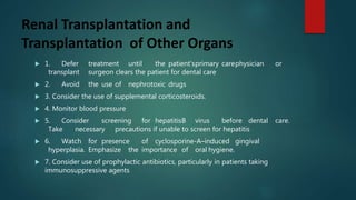 Renal Transplantation and
Transplantation of Other Organs
 1. Defer treatment until the patient’sprimary carephysician or
transplant surgeon clears the patient for dental care
 2. Avoid the use of nephrotoxic drugs
 3. Consider the use of supplemental corticosteroids.
 4. Monitor blood pressure
 5. Consider screening for hepatitisB virus before dental care.
Take necessary precautions if unable to screen for hepatitis
 6. Watch for presence of cyclosporine-A–induced gingival
hyperplasia. Emphasize the importance of oral hygiene.
 7. Consider use of prophylactic antibiotics, particularly in patients taking
immunosuppressive agents
 